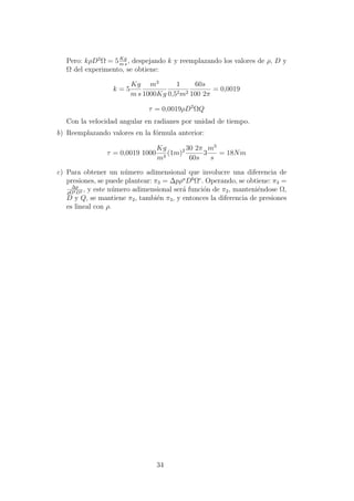 Pero: kρD2
Ω = 5Kg
m s
, despejando k y reemplazando los valores de ρ, D y
Ω del experimento, se obtiene:
k = 5
Kg
m s
m3
1000Kg
1
0,52m2
60s
100 2π
= 0,0019
τ = 0,0019ρD2
ΩQ
Con la velocidad angular en radianes por unidad de tiempo.
b) Reemplazando valores en la f´ormula anterior:
τ = 0,0019 1000
Kg
m3
(1m)2 30 2π
60s
3
m3
s
= 18Nm
c) Para obtener un n´umero adimensional que involucre una diferencia de
presiones, se puede plantear: π3 = ∆pρa
Db
Ωc
. Operando, se obtiene: π3 =
∆p
ρΩ2D2 , y este n´umero adimensional ser´a funci´on de π2, manteni´endose Ω,
D y Q, se mantiene π2, tambi´en π3, y entonces la diferencia de presiones
es lineal con ρ.
34
 