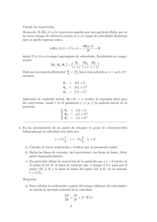 Calcule las trayectorias.
Respuesta: Si Φ(x, t) es la trayectoria seguida por una part´ıcula ﬂuida que en
un cierto tiempo de referencia estaba en x, el campo de velocidades Euleriano
dato se puede expresar como:
v(Φ(x, t), t) = V (x, t) =
∂Φ(x, t)
∂t
= ˙Φ
donde V (x, t) es el campo Lagrangiano de velocidades. Escribiendo en compo-
nentes:
˙Φx, ˙Φy, ˙Φz =
Φx
1 + t
,
2Φy
1 + t
,
3Φz
1 + t
Dado que la ecuaci´on diferencial: du
dt
= au
1+t
tiene como soluci´on a: u = u0(1+t)a
,
entonces:
Φx = A(1 + t)
Φy = B(1 + t)2
Φz = C(1 + t)3
Aplicando la condici´on inicial: Φ(x, 0) = x resulta la expresi´on ﬁnal para
las trayectorias, donde t es el par´ametro y (x, y, z) la posici´on inicial de la
part´ıcula: 


Φx = x(1 + t)
Φy = y(1 + t)2
Φz = z(1 + t)3
4. En las proximidades de un punto de remanso (o punto de estancamiento)
bidimensional, la velocidad est´a dada por:
u = U0
x
L
, v = −U0
y
L
, w = 0
a) Calcular el vector aceleraci´on y veriﬁcar que es puramente radial.
b) Hallar las l´ıneas de corriente, las trayectorias y las l´ıneas de humo, dibu-
jarlas esquem´aticamente.
c) En particular dibuje la trayectoria de la part´ıcula que a t = 0 estaba en
el punto (0, 2L, 0), la l´ınea de corriente que, a tiempo L/U0, pasa por el
punto (2L, L, 0) y la l´ınea de humo del punto (2L, 0, 0), en en instante
t = L/U0.
Respuesta:
a) Para calcular la aceleraci´on a partir del campo euleriano de velocidades,
se calcula la derivada material de la velocidad:
Dv
Dt
=
∂v
∂t
+ (v · ) v
4
 