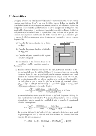 Hidrost´atica
1. La ﬁgura muestra un cilindro invertido cerrado herm´eticamente por un pist´on
con una superﬁcie de 0,1m2
y un peso de 500kg que se desliza sin fricci´on. El
peso y el volumen del cilindro pueden ser despreciados. Inicialmente, el cilindro
y el pist´on son sostenidos por la barra en el aire a una presi´on de 1kg/cm2
y la
longitud l = 2m cuando el pist´on est´a en estado de equilibrio. Luego el cilindro
y el pist´on son introducidos en el l´ıquido hasta una posici´on en la que no hay
tracci´on ni compresi´on en la barra. En dicha posici´on h/l = 2. Asumiendo que
el gas en el cilindro permanece a una temperatura constante y que su peso es
despreciable:
a) Calcular la tensi´on inicial en la barra
en kgf.
b) Calcular la presi´on ﬁnal en el cilindro
en kgf/cm2
.
c) Calcular el peso espec´ıﬁco del l´ıquido
(relativo al agua).
d) Determinar si la posici´on ﬁnal es de
equilibrio estable, inestable o neutro.
Líquido
Aire
3 cm
l
h
Barra sin peso
Guía sin fricción
Respuesta
a) Si consideramos despreciable el peso del aire, la tensi´on inicial de la ba-
rra es igual al peso del pist´on: 500kgf. Si deseamos tener en cuenta la
densidad ﬁnita del aire, se puede calcular la masa de aire contenida en el
interior del cilindro utilizando la aproximaci´on de gas ideal: PV = nRT.
La presi´on interna debe ser tal que su diferencia con la presi´on atmosf´eri-
ca multiplicada por el ´area del pist’on se iguale al peso del mismo:
(Patm −Pi)A = 500kgf, de donde: Pi = 1kgf/cm2
− 500kgf
0,1m2 = 0,5kgf/cm2
. Calculamos el n´umero de moles de aire:
n =
PiV
RT
=
50009,8kgm
m2s2
0,1m2
1,97m
8,314 Nm
molK
273,15K
= 4,25mol
y tomando la masa molecular del aire en 28,9g/mol, llegamos a 122,8g de
aire en el interior del cilindro. A la misma temperatura, pero a presi´on
atmosf´erica, habr´ıa una cierta cantidad de aire ocupando el espacio del
cilindro con el pist´on:
n =
PatmV
RT
=
100009,8kgm
m2s2
0,1m2
2m
8,314 Nm
molK
273,15K
= 8,63mol
En gramos: 8,63mol28,9g/mol = 249,4g. La tensi´on de la barra ser´a igual
al peso del pist´on m´as el peso del aire en el interior del cilndro, menos el
empuje del aire desplazado:
T = (500 + 0,123 − 0,249)kgf = 499,87kg9,8
m
s2
= 4899N
6
 