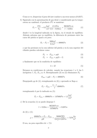 Como se ve, despreciar el peso del aire conduce a un error menor al 0,03 %.
b) Siguiendo con la aproximaci´on de gas ideal y considerando que la tempe-
ratura no cambiar´a, el producto PV se mantiene:
Pf =
PiVi
Vf
= 0,5
kgf
cm2
A 1,97m
A (l − 0,03m)
=
96530Pa m
l − 0,03m
(1)
donde l es la longitud indicada en la ﬁgura, en el estado de equilibrio.
Adem´as sabemos que en equilibrio, la diferencia de presiones entre las
caras del pist´on es igual a su peso:
Ph − Pf =
500kgf
0,1m2
= 49000Pa (2)
y que las presiones en la cara inferior del pist´on y en la cara superior del
cilindro pueden calcularse como:
Ph = Patm + ρgh (3)
Pf = Patm + ρg(h − l) (4)
y ﬁnalmente que en la condici´on de equilibrio:
h = 2l (5)
Estamos en condiciones de calcular, usando las ecuaciones 1 a 5, las 5
inc´ognitas: l, Pf , Ph, ρ y h. Reemplazando (3) en (2) eliminamos Ph:
Patm + ρgh − Pf = 49000Pa (6)
Despejando ρg de (4), reemplazando en (6) y operando se llega a:
Pf − Patm =
h − l
l
49000Pa (7)
reemplazando h por lo indicado en (5):
Pf = Patm + 49000Pa = 147000Pa = 1,5
kgf
cm2
c) De la ecuaci´on (1) se puede despejar l:
l = 0,03m +
96530Pa m
147000Pa
= 0,687m
de (6) y (5):
ρ =
49000Pa + Pf − Patm
g2l
=
98000 kg m
s2m2
9,8m
s2 2 0,687m
= 7278
kg
m3
O sea, un peso espec´ıﬁco de ∼ 7,3.
7
 