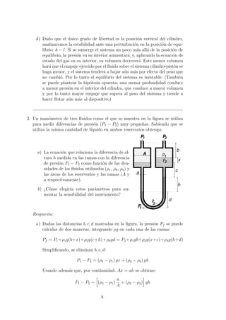 d) Dado que el ´unico grado de libertad es la posici´on vertical del cilindro,
analizaremos la estabilidad ante una perturbaci´on en la posici´on de equi-
librio: h − l. Si se sumerge el sistema un poco m´as all´a de la posici´on de
equilibrio, la presi´on en su interior aumentar´a, y, aplicando la ecuaci´on de
estado del gas en su interior, su volumen decrecer´a. Este menor volumen
har´a que el empuje ejercido por el ﬂuido sobre el sistema cilindro-pist´on se
haga menor, y el sistema tender´a a bajar a´un m´as por efecto del peso que
no cambi´o. Por lo tanto el equilibrio del sistema es inestable. (Tambi´en
se puede plantear la hip´otesis opuesta: una menor profundidad conduce
a menor presi´on en el interior del cilindro, que conduce a mayor volumen
y por lo tanto mayor empuje que supera al peso del sistema y tiende a
hacer ﬂotar a´un m´as al dispositivo)
2. Un man´ometro de tres ﬂuidos como el que se muestra en la ﬁgura se utiliza
para medir diferencias de presi´on (P1 − P2) muy peque˜nas. Sabiendo que se
utiliza la misma cantidad de l´ıquido en ambos reservorios obtenga:
a) La ecuaci´on que relaciona la diferencia de al-
tura h medida en las ramas con la diferencia
de presi´on P1 − P2 como funci´on de las den-
sidades de los ﬂuidos utilizados (ρ1, ρ2, ρ3) y
las ´areas de los reservorios y las ramas (A y
a respectivamente).
b) ¿C´omo elegir´ıa estos par´ametros para au-
mentar la sensibilidad del instrumento?
P
ρ
ρ
ρ
PP
b
x
c
h
d
a
A
1 2
f
3
1
2
Respuesta:
a) Dadas las distancias b, c, d marcadas en la ﬁgura, la presi´on Pf se puede
calcular de dos maneras, integrando ρg en cada una de las ramas:
Pf = P1+ρ1g(b+x)+ρ2g(c+h)+ρ3gd = P2+ρ1gb+ρ2g(x+c)+ρ3g(h+d)
Simpliﬁcando, se eliminan b, c, d:
P1 − P2 = (ρ2 − ρ1) gx + (ρ3 − ρ2) gh
Usando adem´as que, por continuidad: Ax = ah se obtiene:
P1 − P2 = (ρ2 − ρ1)
a
A
+ (ρ3 − ρ2) gh
8
 