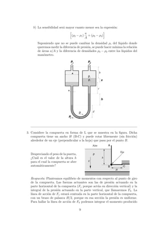 b) La sensibilidad ser´a mayor cuanto menor sea la expresi´on:
(ρ2 − ρ1)
a
A
+ (ρ3 − ρ2)
Suponiendo que no se puede cambiar la densidad ρ1 del l´ıquido donde
queremos medir la diferencia de presi´on, se puede hacer m´ınima la relaci´on
de ´areas a/A y la diferencia de densidades ρ3 − ρ2 entre los l´ıquidos del
man´ometro.
P1
x
h
P2
ρ
ρ2
1
Pf
d
c
bA
a
ρ3
3. Considere la compuerta en forma de L que se muestra en la ﬁgura. Dicha
compuerta tiene un ancho H (B-C) y puede rotar libremente (sin fricci´on)
alrededor de un eje (perpendicular a la hoja) que pasa por el punto B.
Despreciando el peso de la puerta,
¿Cu´al es el valor de la altura h
para el cual la compuerta se abre
autom´aticamente?
Aire
ρ
h
A
CB
H
g
Eje
Respuesta: Planteamos equilibrio de momentos con respecto al punto de giro
de la compuerta. Las fuerzas actuantes son las de presi´on actuando en la
parte horizontal de la compuerta (Fv porque act´ua en direcci´on vertical) y la
integral de la presi´on actuando en la parte vertical, que llamaremos Fh. La
l´ınea de acci´on de Fv estar´a centrada en la parte horizontal de la compuerta,
con un brazo de palanca H/2, porque en esa secci´on la presi´on es uniforme.
Para hallar la l´ınea de acci´on de Fh podemos integrar el momento producido
9
 