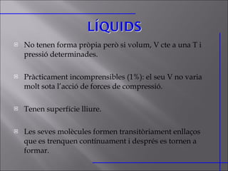 No tenen forma pròpia però si volum, V cte a una T i pressió determinades. Pràcticament incomprensibles (1%): el seu V no varia molt sota l’acció de forces de compressió. Tenen superfície lliure. Les seves molècules formen transitòriament enllaços que es trenquen contínuament i després es tornen a formar. 
