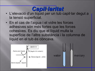 L’elevació d’un líquid per un tub capil·lar degut a la tensió superficial. En el cas de l’aigua i el vidre les forces adhesives són més fortes que les forces cohesives. Es diu que el líquid mulla la superfície de l’altre substància i la columna de líquid en el tub és còncava. Capil·laritat 