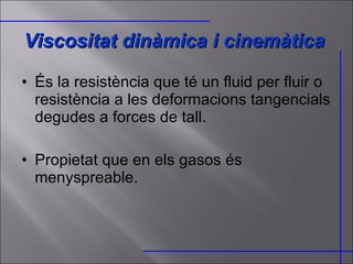 Viscositat dinàmica i cinemàtica És la resistència que té un fluid per fluir o resistència a les deformacions tangencials degudes a forces de tall. Propietat que en els gasos és menyspreable. 