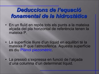 Deduccions de l’equació fonamental de la hidrostàtica En un fluïd en repòs tots els punts a la mateixa alçada del pla horizontal de referència tenen la mateixa P. La superfície lliure d’un líquid en equilibri té la mateixa P que l’atmosfèrica. Aquesta superfície es diu  Plànol piezomètric . La pressió s’expressa en funció de l’alçada d’una columna d’un determinat líquid. 