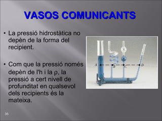 VASOS COMUNICANTS La pressió hidrostàtica no depèn de la forma del recipient. Com que la pressió només depèn de l'h i la   , la pressió a cert nivell de profunditat en qualsevol dels recipients és la mateixa.  