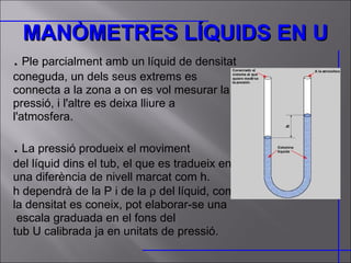 MANÒMETRES LÍQUIDS EN U .  Ple parcialment amb un líquid de densitat coneguda, un dels seus extrems es connecta a la zona a on es vol mesurar la pressió, i l'altre es deixa lliure a l'atmosfera. .  La pressió produeix el moviment  del líquid dins el tub, el que es tradueix en una diferència de nivell marcat com h. h dependrà de la P i de la    del líquid, com la densitat es coneix, pot elaborar-se una escala graduada en el fons del  tub U calibrada ja en unitats de pressió. 