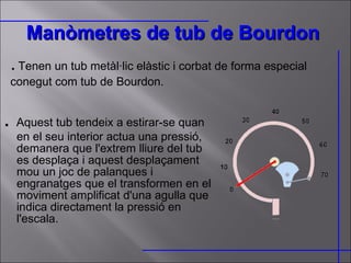 Manòmetres de tub de Bourdon   .  Aquest tub tendeix a estirar-se quan en el seu interior actua una pressió, demanera que l'extrem lliure del tub es desplaça i aquest desplaçament mou un joc de palanques i engranatges que el transformen en el moviment amplificat d'una agulla que indica directament la pressió en l'escala. .   Tenen un tub metàl·lic elàstic i corbat de forma especial conegut com tub de Bourdon.  