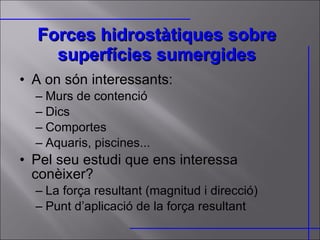 Forces hidrostàtiques sobre superfícies sumergides A on són interessants: Murs de contenció Dics Comportes Aquaris, piscines... Pel seu estudi que ens interessa conèixer? La força resultant (magnitud i direcció) Punt d’aplicació de la força resultant  