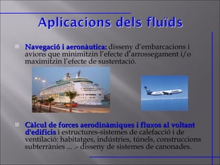 Navegació i aeronàutica:   disseny d’embarcacions i avions que minimitzin l’efecte d’arrossegament i/o maximitzin l’efecte de sustentació. Càlcul de forces aerodinàmiques i fluxos al voltant d'edificis   i estructures-sistemes de calefacció i de ventilació: habitatges, indústries, túnels, construccions subterrànies ... .- disseny de sistemes de canonades.  
