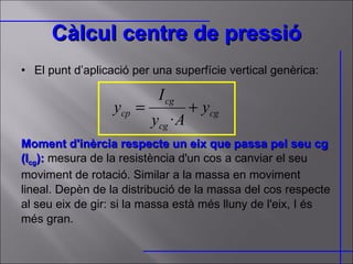 Càlcul centre de pressió El punt d’aplicació per una superfície vertical genèrica: Moment d'inèrcia respecte un eix que passa pel seu cg (I cg ):  mesura de la resistència d'un cos a canviar el seu moviment de rotació. Similar a la massa en moviment lineal. Depèn de la distribució de la massa del cos respecte al seu eix de gir: si la massa està més lluny de l'eix, I és més gran.  