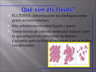 FLUÏDESA: deformacions no elàstiques sense grans accions externes.  Són substàncies en estat líquid o gasós. Tenen forces de cohesió molecular baixes i això fa que estiguin en moviment fàcilment i s’adaptin amb facilitat al recipient a on es troben i es deformin. 