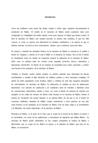 Introducción
Actos tan cotidianos como tomar una ducha, respirar o beber agua, requieren necesariamente la
circulación de fluidos. El estudio de la mecánica de fluidos puede ayudarnos tanto para
comprender la complejidad del medio natural, como para mejorar el mundo que hemos creado. Si
bien la mecánica de fluidos esta siempre presente en nuestra vida cotidiana, lo que nos falta
conocer es como se expresa esta información en términos cuantitativos, o la manera en que se
diseñan sistemas con base en este conocimiento, mismos que se utilizaran para otros fines.
El conocer y entender los principios básicos de la mecánica de fluidos es esencial en el análisis y
diseño de cualquier y sistema en el cual el fluido es el elemento de trabajo. Hoy en día el diseño
de virtualmente todos los medios de transporte requiere la aplicación de la mecánica de fluidos.
Entre estos se incluyen tanto los aviones como maquinas terrestres, barcos, submarinos y
típicamente automóviles. El diseño de de sistemas de propulsión para vuelos especiales y cohetes
esta basado en los principios de la mecánica de fluidos.
También es bastante común realizar estudios en modelo reducido para determinar las fuerzas
aerodinámicas y estudiar el flujo alrededor de edificios, puentes y otras estructuras complejas. El
diseño de turbo maquinarias como bombas, hélices y turbinas de todo tipo requieren claramente
de conocimientos de mecánica de fluidos. La lubricación es también un área de aplicaciones
importantes. Los sistemas de calefacción y de ventilación, tanto de viviendas e industrias como
de construcciones subterráneas, túneles y otros, así como el diseño de sistemas de cañerías son
ejemplos en los cuales las técnicas de diseño están basadas en la mecánica de fluidos. Incluso el
sistema de circulación del cuerpo humano es un sistema fluido; de ahí que se de el diseño de
corazones artificiales, maquinas de diálisis, ayudas respiratorias y otros aparatos de este tipo
estén basados en los principios de la mecánica de fluidos. Esto ha dado origen a la aerodinámica
y la hidráulica dos ramas importantes de la mecánica de fluidos.
Mecánica de fluidos, es la parte de la física que se ocupa de la acción de los fluidos en reposo o
en movimiento, así como de las aplicaciones y mecanismos de ingeniería que utilizan fluidos. La
mecánica de fluidos puede subdividirse en dos campos principales: la estática de fluidos, o
hidrostática, que se ocupa de los fluidos en reposo, y la dinámica de fluidos, que trata de los
fluidos en movimiento
 