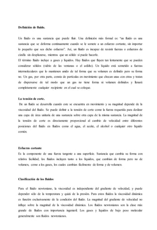 Definición de fluido.
Un fluido es una sustancia que puede fluir. Una definición más formal es: “un fluido es una
sustancia que se deforma continuamente cuando se le somete a un esfuerzo cortante, sin importar
lo pequeño que sea dicho esfuerzo”. Así, un fluido es incapaz de resistir fuerzas o esfuerzos de
cizalla sin desplazarse, mientras que un sólido sí puede hacerlo.
El término fluido incluye a gases y líquidos. Hay fluidos que fluyen tan lentamente que se pueden
considerar sólidos (vidrio de las ventanas o el asfalto). Un líquido está sometido a fuerzas
intermoleculares que lo mantienen unido de tal forma que su volumen es definido pero su forma
no. Un gas, por otra parte, consta de partículas en movimiento que chocan unas con otras y tratan
de dispersarse de tal modo que un gas no tiene forma ni volumen definidos y llenará
completamente cualquier recipiente en el cual se coloque.
La tensión de corte.
De un fluido se desarrolla cuando este se encuentra en movimiento y su magnitud depende de la
viscosidad del fluido. Se puede definir a la tensión de corte como la fuerza requerida para deslizar
una capa de área unitaria de una sustancia sobre otra capa de la misma sustancia. La magnitud de
la tensión de corte es directamente proporcional al cambio de velocidad entre diferentes
posiciones del fluido en fluidos como el agua, el aceite, el alcohol o cualquier otro líquido
común.
Esfuerzo cortante
Es la componente de una fuerza tangente a una superficie. Sustancia que cambia su forma con
relativa facilidad, los fluidos incluyen tanto a los líquidos, que cambian de forma pero no de
volumen, como a los gases, los cuales cambian fácilmente de forma y de volumen.
Clasificación de los fluidos
Para el fluido newtoniano, la viscosidad es independiente del gradiente de velocidad, y puede
depender sólo de la temperatura y quizá de la presión. Para estos fluidos la viscosidad dinámica
es función exclusivamente de la condición del fluido. La magnitud del gradiente de velocidad no
influye sobre la magnitud de la viscosidad dinámica. Los fluidos newtonianos son la clase más
grande de fluidos con importancia ingenieril. Los gases y líquidos de bajo peso molecular
generalmente son fluidos newtonianos.
 