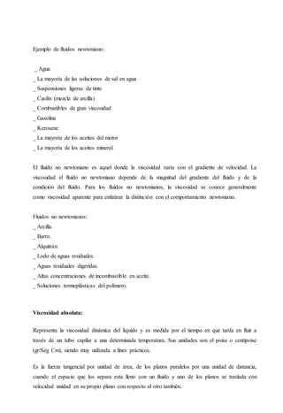 Ejemplo de fluidos newtoniano:
_ Agua
_ La mayoría de las soluciones de sal en agua
_ Suspensiones ligeras de tinte
_ Caolín (mezcla de arcilla)
_ Combustibles de gran viscosidad
_ Gasolina
_ Kerosene
_ La mayoría de los aceites del motor
_ La mayoría de los aceites mineral.
El fluido no newtoniano es aquel donde la viscosidad varía con el gradiente de velocidad. La
viscosidad el fluido no newtoniano depende de la magnitud del gradiente del fluido y de la
condición del fluido. Para los fluidos no newtonianos, la viscosidad se conoce generalmente
como viscosidad aparente para enfatizar la distinción con el comportamiento newtoniano.
Fluidos no newtonianos:
_ Arcilla.
_ Barro.
_ Alquitrán
_ Lodo de aguas residuales.
_ Aguas residuales digeridas.
_ Altas concentraciones de incombustible en aceite.
_ Soluciones termoplásticas del polímero.
Viscosidad absoluta:
Representa la viscosidad dinámica del líquido y es medida por el tiempo en que tarda en fluir a
través de un tubo capilar a una determinada temperatura. Sus unidades son el poise o centipoise
(gr/Seg Cm), siendo muy utilizada a fines prácticos.
Es la fuerza tangencial por unidad de área, de los planos paralelos por una unidad de distancia,
cuando el espacio que los separa esta lleno con un fluido y uno de los planos se traslada con
velocidad unidad en su propio plano con respecto al otro también.
 
