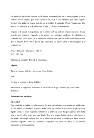 La unidad de viscosidad dinámica en el sistema internacional (SI) es el pascal segundo (Pa.s) o
también newton segundo por metro cuadrado (N.s/m2), o sea kilogramo por metro segundo
(kg/ms): Esta unidad se conoce también con el nombre de poiseuille (Pl) en Francia, pero debe
tenerse en cuenta que no es la misma que el poise (P) descrita a continuación:
El poise es la unidad correspondiente en el sistema CGS de unidades y tiene dimensiones de dina
segundo por centímetro cuadrado o de gramos por centímetro cuadrado. El submúltiplo el
centipoise (cP), 10-2 poises, es la unidad más utilizada para expresar la viscosidad dinámica dado
que la mayoría de los fluidos poseen baja viscosidad. La relación entre el pascal segundo y el
centipoise es:
1Pa.s = 1 N.s/m2 = 1 kg/ (m.s) = 103 cP
1cP = 10-3 Pa.s
Factores de los cuales depende la viscosidad.
Líquido
Tiene un volumen definido, más no una forma definida.
Gas
No tiene ni volumen ni forma definidos.
Al aumentar la temperatura se aumenta la viscosidad de un gas, mientras que en un líquido
disminuye.
Propiedades de los fluidos.
Viscosidad:
Esta propiedad se origina por el rozamiento de unas partículas con oras, cuando un líquido fluye.
Por tal motivo, la viscosidad se puede definir como una medida de la resistencia que opone un
líquido a fluir. Si en un recipiente perforado en el centro se hacen fluir por separado miel, leche,
agua y alcohol, observamos que cada líquido fluye con rapidez distinta; mientras más viscoso es
un líquido, más tiempo tarda en fluir. En la industria la viscosidad se cuantifica en forma práctica,
utilizando recipientes como una determinada capacidad, que tienen un orificio de un diámetro
establecido convencionalmente.
 