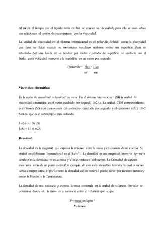 Al medir el tiempo que el líquido tarda en fluir se conoce su viscosidad, para ello se usan tablas
que relacionan el tiempo de escurrimiento con la viscosidad.
La unidad de viscosidad en el Sistema Internacional es el poiseville definido como la viscosidad
que tiene un fluido cuando su movimiento rectilíneo uniforme sobre una superficie plana es
retardado por una fuerza de un newton por metro cuadrado de superficie de contacto con el
fluido, cuya velocidad respecto a la superficie es un metro por segundo.
1 poiseville= 1Ns = 1 kg
m² ms
Viscosidad cinemática:
Es la razón de viscosidad a densidad de masa. En el sistema internacional (SI) la unidad de
viscosidad cinemática es el metro cuadrado por segundo (m2/s). La unidad CGS correspondiente
es el Stokes (St), con dimensiones de centímetro cuadrado por segundo y el centistoke (cSt), 10-2
Stokes, que es el submúltiplo más utilizado.
1m2/s = 106 cSt
1cSt = 10-6 m2/s
Densidad:
La densidad es la magnitud que expresa la relación entre la masa y el volumen de un cuerpo. Su
unidad en el Sistema Internacional es el (kg/m3). La densidad es una magnitud intensiva (ρ= m/v)
donde ρ es la densidad, m es la masa y V es el volumen del cuerpo. La Densidad de algunos
materiales varia de un punto a otro,(Un ejemplo de esto es la atmósfera terrestre la cual es menos
densa a mayor altitud), por lo tanto la densidad de un material puede variar por factores naturales
como la Presión y la Temperatura.
La densidad de una sustancia p expresa la masa contenida en la unidad de volumen. Su valor se
determina dividiendo la masa de la sustancia entre el volumen que ocupa:
P= masa en kg/m ³
Volumen
 