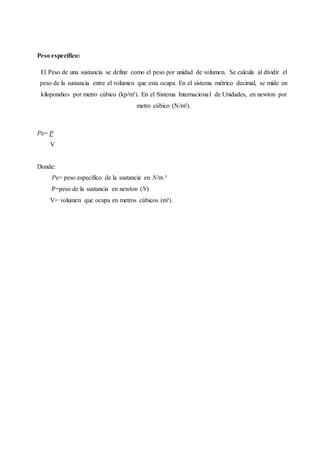 Peso especifico:
El Peso de una sustancia se define como el peso por unidad de volumen. Se calcula al dividir el
peso de la sustancia entre el volumen que esta ocupa. En el sistema métrico decimal, se mide en
kilopondios por metro cúbico (kp/m³). En el Sistema Internacional de Unidades, en newton por
metro cúbico (N/m³).
Pe= P
V
Donde:
Pe= peso específico de la sustancia en N/m ³
P=peso de la sustancia en newton (N)
V= volumen que ocupa en metros cúbicos (m³).
 