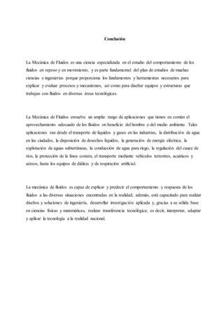 Conclusión
La Mecánica de Fluidos es una ciencia especializada en el estudio del comportamiento de los
fluidos en reposo y en movimiento, y es parte fundamental del plan de estudios de muchas
ciencias e ingenierías porque proporciona los fundamentos y herramientas necesarios para
explicar y evaluar procesos y mecanismos, así como para diseñar equipos y estructuras que
trabajan con fluidos en diversas áreas tecnológicas.
La Mecánica de Fluidos envuelve un amplio rango de aplicaciones que tienen en común el
aprovechamiento adecuado de los fluidos en beneficio del hombre o del medio ambiente. Tales
aplicaciones van desde el transporte de líquidos y gases en las industrias, la distribución de agua
en las ciudades, la disposición de desechos líquidos, la generación de energía eléctrica, la
explotación de aguas subterráneas, la conducción de agua para riego, la regulación del cauce de
ríos, la protección de la línea costera, el transporte mediante vehículos terrestres, acuáticos y
aéreos, hasta los equipos de diálisis y de respiración artificial.
La mecánica de fluidos es capaz de explicar y predecir el comportamiento y respuesta de los
fluidos a las diversas situaciones encontradas en la realidad; además, está capacitado para realizar
diseños y soluciones de ingeniería, desarrollar investigación aplicada y, gracias a su sólida base
en ciencias físicas y matemáticas, realizar transferencia tecnológica; es decir, interpretar, adaptar
y aplicar la tecnología a la realidad nacional.
 