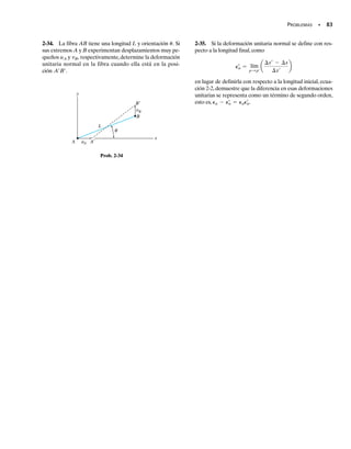 SECCIÓN 2.2 Deformación unitaria • 77
E J E M P L O 2.4
150 mm
(a)
2 mm
y
150 mm
x
D
B C
A
E
Fig. 2-7
76 mm
(b)
75 mm
E¿
B
A
75 mm
76 mm
θ
La placa mostrada en la figura 2-7a está empotrada a lo largo de AB y se
mantiene en las guías rígidas horizontales en sus partes superior e inferior
AD y BC.Si su lado derecho CD recibe un desplazamiento horizontal uni-
forme de 2 mm, determine (a) la deformación unitaria normal promedio
a lo largo de la diagonal AC, y (b) la deformación unitaria cortante en E
relativa a los ejes x, y.
Solución
Parte (a). Cuando la placa se deforma, la diagonal AC se convierte en
la figura 2-7b. La longitud de las diagonales AC y se halla con
el teorema de Pitágoras. Tenemos,
Por tanto, la deformación unitaria normal promedio a lo largo de la dia-
gonal es
Resp.
Parte (b). Para encontrar la deformación unitaria cortante en E rela-
tiva a los ejes x y y, es necesario primero encontrar el ángulo que es-
pecifica el ángulo entre esos ejes después de la deformación, figura 2-7b.
Tenemos
Aplicando la ecuación 2-4, la deformación unitaria cortante en E es por
tanto,
Resp.
De acuerdo con la convención de signos,el signo negativo indica que el án-
gulo ′ es mayor que 90°.Advierta que si los ejes x y y fuesen horizontal y
vertical, entonces debido a la deformación, en el punto E.
gxy = 0
gxy =
p
2
- 1.58404 rad = -0.0132 rad
u¿ = 90.759° =
p
180°
190.759°2 = 1.58404 rad
tana
u¿
2
b =
76 mm
75 mm
u¿,
= 0.00669 mmmm
1PAC2avg =
AC¿ - AC
AC
=
0.21355 m - 0.21213 m
0.21213 m
AC¿ = 210.15022
+ 10.15222
= 0.21355 m
AC = 210.15022
+ 10.15022
= 0.21213 m
AC¿
AC¿,
(AC)prom
02-Hibbeler 30/8/56 10:36 AM Página 77
 