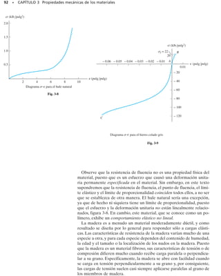 85
Propiedades mecánicas
de los materiales
Una vez estudiados los conceptos básicos de esfuerzo y de deformación unita-
ria, en este capítulo mostraremos cómo los esfuerzos pueden relacionarse con
las deformaciones unitarias usando métodos experimentales para determinar el
diagrama esfuerzo-deformación unitaria de un material específico. Se estudiará
el comportamiento descrito por este diagrama, para los materiales usados co-
múnmente en ingeniería. Se examinarán también las propiedades mecánicas y
otras pruebas relacionadas con el desarrollo de la mecánica de materiales.
C A P Í T U L O
3
OBJETIVOS DEL CAPÍTULO
3.1 Pruebas de tensión y compresión
La resistencia de un material depende de su capacidad para soportar
una carga sin deformación excesiva o falla. Esta propiedad es inheren-
te al material mismo y debe determinarse por experimentación. Entre
las pruebas más importantes están las pruebas de tensión o compresión.
Aunque con estas pruebas pueden determinarse muchas propiedades
mecánicas importantes de un material, se utilizan principalmente para
determinar la relación entre el esfuerzo normal promedio y la deforma-
ción normal unitaria en muchos materiales utilizados en ingeniería, sean
de metal, cerámica, polímeros o compuestos.
 