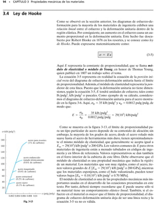 A partir de los datos de un ensayo de tensión o de compresión, es posi-
ble calcular varios valores del esfuerzo y la correspondiente deforma-
ción unitaria en el espécimen y luego graficar los resultados. La curva
resultante se llama diagrama de esfuerzo-deformación unitaria y hay
dos maneras de describirlo.
Diagrama convencional de esfuerzo-deformación unitaria. Usan-
do los datos registrados, podemos determinar el esfuerzo nominal o de
ingeniería dividiendo la carga P aplicada entre el área A0 de la sección
transversal original del espécimen. Este cálculo supone que el esfuerzo
es constante en la sección transversal y en toda la región entre los puntos
calibrados.Tenemos
(3-1)
De la misma manera, la deformación nominal o de ingeniería se deter-
mina directamente leyendo el calibrador o dividiendo el cambio en la
longitud calibrada , entre la longitud calibrada original del espécimen
L0. Aquí se supone que la deformación unitaria es constante en la re-
gión entre los puntos calibrados. Entonces,
(3-2)
Si se grafican los valores correspondientes de  y , con los esfuerzos
como ordenadas y las deformaciones unitarias como abscisas, la curva
resultante se llama diagrama convencional de esfuerzo-deformación
unitaria. Este diagrama es muy importante en la ingeniería ya que pro-
porciona los medios para obtener datos sobre la resistencia a tensión (o
a compresión) de un material sin considerar el tamaño o forma geomé-
trica del material. Sin embargo, debe ser claro que nunca serán exacta-
mente iguales dos diagramas de esfuerzo-deformación unitaria para un
material particular, ya que los resultados dependen entre otras variables
de la composición del material, de imperfecciones microscópicas, de la
manera en que esté fabricado, de la velocidad de carga y de la tempe-
ratura durante la prueba.
Veremos ahora las características de la curva convencional esfuerzo
deformación unitaria del acero, material comúnmente usado para la fa-
bricación de miembros estructurales y elementos mecánicos. En la figu-
ra 3-4 se muestra el diagrama característico de esfuerzo-deformación
unitaria de una probeta de acero, usando el método antes descrito. En
esta curva podemos identificar cuatro maneras diferentes en que el ma-
terial se comporta, dependiendo de la cantidad de deformación unitaria
inducida en el material.
SECCIÓN 3.2 El diagrama de esfuerzo-deformación unitaria • 87
3.2 El diagrama de esfuerzo-deformación
unitaria
σ  
A
P
0

  
L

0

 