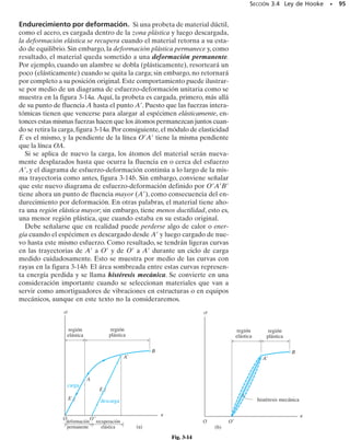 Comportamiento elástico. Este comportamiento elástico ocurre cuando
las deformaciones unitarias en el modelo están dentro de la región ligera-
mente sombreada que se muestra en la figura 3-4. Puede verse que la cur-
va es en realidad una línea recta a través de toda esta región, así que el es-
fuerzo es proporcional a la deformación unitaria.En otras palabras,se dice
que el material es linealmente elástico. El límite superior del esfuerzo en es-
ta relación lineal se llama límite de proporcionalidad, lp. Si el esfuerzo ex-
cede un poco el límite de proporcionalidad, el material puede todavía res-
ponder elásticamente; sin embargo, la curva tiende a aplanarse causando
un incremento mayor de la deformación unitaria con el correspondiente in-
cremento del esfuerzo. Esto continúa hasta que el esfuerzo llega al límite
elástico. Para determinar este punto en cualquier espécimen, debemos
aplicar, y luego retirar, una carga creciente hasta que se detecte una de-
formación permanente en el mismo. Sin embargo, en el acero rara vez se
determina el límite elástico, puesto que está muy cerca del límite de pro-
porcionalidad y, por tanto, su detección es bastante difícil.
Fluencia. Un ligero aumento en el esfuerzo más allá del límite elástico
provocará un colapso del material y causará que se deforme permanente-
mente.Este comportamiento se llama fluencia, y está indicado por la región
más oscura de la curva, figura 3-4. El esfuerzo que origina la fluencia se
llama esfuerzo de fluencia o punto de fluencia, Y, y la deformación que
ocurre se llama deformación plástica. Aunque no se muestra en la figura
3-4,en los aceros con bajo contenido de carbono o en aquellos que sean la-
minados o rolados en caliente, se distinguen dos valores para el punto de
fluencia. El punto superior de fluencia ocurre primero, seguido por una
disminución súbita en la capacidad de soportar carga hasta un punto infe-
rior de fluencia. Sin embargo, una vez que se ha alcanzado el punto infe-
88 • CAPÍTULO 3 Propiedades mecánicas de los materiales
región
elástica
fluencia endurecimiento
por deformación
estricción
comporta-
miento
elástico
comportamiento plástico
∋
límite de proporcionalidad
límite elástico
esfuerzo de
fluencia
esfuerzo
último
esfuerzo de fractura real
esfuerzo
de fractura
Diagramas esfuerzo-deformación unitaria, convencional
y real, para un material dúctil (acero) (no a escala).
σ
σ ¿
σu
σf
σY
σpl
f



Fig. 3-4
 