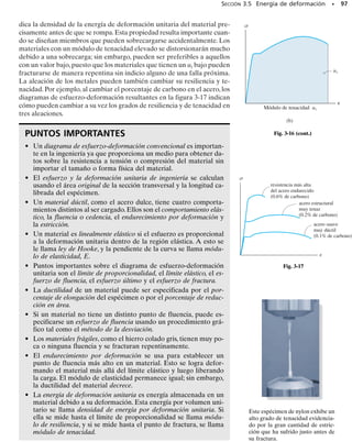 Aunque los diagramas de esfuerzo-deformación real y convencional
son diferentes, la mayor parte del diseño en ingeniería se lleva a cabo
dentro de la zona elástica, ya que la distorsión del material en general
no es severa dentro de este intervalo. Siempre que el material sea “rígi-
do”, como son la mayoría de los metales, la deformación unitaria hasta
el límite de elasticidad permanecerá pequeña y el error en el uso de los
valores nominales de  y de  será muy pequeño (alrededor de 0.1%)
comparado con sus valores verdaderos. Ésta es una de las razones
primordiales para usar diagramas de esfuerzo-deformación convencio-
nales.
Los conceptos anteriores pueden resumirse haciendo referencia a la
figura 3-6, la cual muestra un diagrama de esfuerzo-deformación con-
vencional de una probeta de un acero dulce. Con objeto de resaltar los
detalles, la zona elástica de la curva se presenta en una escala de defor-
mación exagerada. Siguiendo el comportamiento, el límite de propor-
cionalidad se alcanza en lp  35 klb/pulg2
(241 MPa), cuando lp 
0.0012 pulg/pulg. Éste es seguido por un punto superior de fluencia de
(Y)u  38 klb/pulg2
(262 MPa), luego súbitamente por un punto infe-
rior de fluencia de (Y)l  36 klb/pulg2
(248 MPa). El final de la fluen-
cia ocurre con una deformación unitaria de Y  0.030 pulg/pulg, la cual
es 25 veces más grande que la deformación unitaria en el límite de pro-
porcionalidad. Continuando, la probeta de ensayo se endurece hasta que
alcanza un esfuerzo último de u  63 klb/pulg2
(435 MPa), y luego co-
mienza la estricción hasta que ocurre la falla,f  47 klb/pulg2
(324 MPa).
En comparación, la deformación unitaria en el punto de falla, f  0.380
pulg/pulg, es 317 veces mayor que lp.
90 • CAPÍTULO 3 Propiedades mecánicas de los materiales
0.10 0.20 0.30 0.40
0.001 0.002 0.003 0.004
0.050
σ (klb/pulg2)
Diagrama de esfuerzo-deformación unitaria para acero dulce
50
40
30
20
10
60
σu = 63
(pulg/pulg)
∋
∋lp = 0.0012
∋Y = 0.030
∋f = 0.380
lp = 35
σ
f = 47
σ
Y = 38
σ
( )u
Y = 36
σ
( )l
Fig. 3-6
 