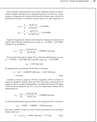 0.002 0.004 0.006 0.008 0.01
160
140
120
100
80
60
40
20
180
acero estructural
(0.2% de carbono)
acero suave
(0.1% de carbono)
acero maquinado
(0.6% de carbono)
acero endurecido
tratado térmicamente
(0.6% de carbono)
acero para resortes
(1% de carbono)
σ (klb/pulg2)
(pulg/pulg)
∋
Fig. 3-13
94 • CAPÍTULO 3 Propiedades mecánicas de los materiales
3.4 Ley de Hooke
Como se observó en la sección anterior, los diagramas de esfuerzo-de-
formación para la mayoría de los materiales de ingeniería exhiben una
relación lineal entre el esfuerzo y la deformación unitaria dentro de la
región elástica. Por consiguiente, un aumento en el esfuerzo causa un au-
mento proporcional en la deformación unitaria. Este hecho fue descu-
bierto por Robert Hooke en 1676 en los resortes, y se conoce como ley
de Hooke. Puede expresarse matemáticamente como:
(3-5)
Aquí E representa la constante de proporcionalidad, que se llama mó-
dulo de elasticidad o módulo de Young, en honor de Thomas Young,
quien publicó en 1807 un trabajo sobre el tema.
La ecuación 3-5 representa en realidad la ecuación de la porción ini-
cial recta del diagrama de esfuerzo-deformación unitaria hasta el límite
de proporcionalidad.Además,el módulo de elasticidad representa la pen-
diente de esta línea. Puesto que la deformación unitaria no tiene dimen-
siones, según la ecuación 3-5, E tendrá unidades de esfuerzo, tales como
lb/pulg2
, klb/pulg2
o pascales. Como ejemplo de su cálculo, considere-
mos el diagrama de esfuerzo-deformación unitaria para el acero mostra-
do en la figura 3-6. Aquí, lp  35 klb/pulg2
y lp  0.0012 pulg/pulg, de
modo que:
Como se muestra en la figura 3-13, el límite de proporcionalidad pa-
ra un tipo particular de acero depende de su contenido de aleación; sin
embargo, la mayoría de los grados de acero, desde el acero rolado más
suave hasta el acero de herramientas más duro, tienen aproximadamen-
te el mismo módulo de elasticidad, que generalmente se acepta igual a
Eac  29(103
) klb/pulg2
o 200 GPa. Los valores comunes de E para otros
materiales de ingeniería están a menudo tabulados en códigos de inge-
niería y en libros de referencia. Valores representativos se dan también
en el forro interior de la cubierta de este libro. Debe observarse que el
módulo de elasticidad es una propiedad mecánica que indica la rigidez
de un material. Los materiales que son muy rígidos, como el acero, tie-
nen valores grandes de E [Eac  29(103
) klb/pulg2
o 200 GPa], mientras
que los materiales esponjosos, como el hule vulcanizado, pueden tener
valores bajos [Eh  0.10(103
) klb/pulg2
o 0.70 MPa].
El módulo de elasticidad es una de las propiedades mecánicas más im-
portantes usadas en el desarrollo de las ecuaciones presentadas en este
texto. Por tanto, deberá siempre recordarse que E puede usarse sólo si
un material tiene un comportamiento elástico lineal. También, si el es-
fuerzo en el material es mayor que el límite de proporcionalidad, el dia-
grama de esfuerzo deformación unitaria deja de ser una línea recta y la
ecuación 3-5 ya no es válida.
E =
spl
Ppl
=
35 ksi
0.0012 pulgpulg
= 291103
2 klb/pulg2
lp
—
lp
35 klb/pulg2
σ  E
 