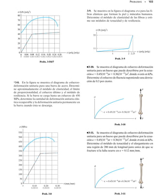 Un material tiende a almacenar energía internamente en todo su volu-
men al ser deformado por una carga externa. Puesto que esta energía
está relacionada con las deformaciones del material, recibe el nombre
de energía de deformación unitaria. Por ejemplo, cuando una probeta de
prueba a tensión está sometida a una carga axial, un elemento de volu-
men del material está sometido a esfuerzo uniaxial como se muestra en
la figura 3-15. Este esfuerzo desarrolla una fuerza 	F =  	A =  (	x
	y) sobre las caras superior e inferior del elemento después que el ele-
mento sufre un desplazamiento vertical  	z. Por definición, el trabajo
se determina por el producto de la fuerza y el desplazamiento en la di-
rección de la fuerza. Puesto que la fuerza 	F aumenta uniformemente
desde cero hasta su magnitud final 	F cuando se alcanza el desplaza-
miento  	z, el trabajo efectuado en el elemento por la fuerza es igual
a la magnitud de la fuerza promedio (	F/2) por el desplazamiento  	z.
Este “trabajo externo” es equivalente al “trabajo interno” o energía de
deformación unitaria almacenada en el elemento (suponiendo que no se
pierda energía en forma de calor). En consecuencia, la energía de defor-
mación unitaria 	U es 	U  (1/2 	F)  	z  (1/2  	x 	y) 	z. Como
el volumen del elemento es 	V = 	x 	y 	z, entonces 	U  1/2  	V.
A veces es conveniente formular la energía de deformación unitaria
por unidad de volumen de material. Esto se llama densidad de energía
de deformación unitaria, y puede expresarse como
(3-6)
Si el comportamiento del material es elástico lineal, entonces es aplica-
ble la ley de Hooke,   E, y por tanto podemos expresar la densidad de
energía de deformación unitaria en términos del esfuerzo uniaxial como:
(3-7)
Módulo de resiliencia. En particular, cuando el esfuerzo  alcanza el
límite de proporcionalidad, a la densidad de la energía de deformación
unitaria, calculada con la ecuación 3-6 o la 3-7, se le llama módulo de re-
siliencia, esto es,
(3-8)
En la región elástica del diagrama de esfuerzo-deformación unitaria,
figura 3-16a, advierta que ur es equivalente al área triangular sombreada
bajo el diagrama. La resiliencia de un material representa físicamente la
capacidad de éste de absorber energía sin ningún daño permanente en
el material.
Módulo de tenacidad. Otra propiedad importante de un material es
el módulo de tenacidad, ut. Esta cantidad representa el área total dentro
del diagrama de esfuerzo-deformación,figura 3-16b,y por consiguiente in-
ur =
1
2
slp⑀lp =
1
2
slp
2
E
u =
1s2
2E
u =
¢U
¢V
=
1
2
sP
96 • CAPÍTULO 3 Propiedades mecánicas de los materiales
∋
ur
Módulo de resiliencia
σ
∋lp
lp
σ
(a)
ur
∼
Fig. 3-16
z
Δ
y
Δ x
Δ
σ
σ
Fig. 3-15
3.5 Energía de deformación
 