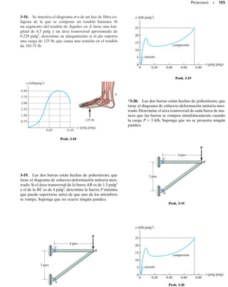 98 • CAPÍTULO 3 Propiedades mecánicas de los materiales
E J E M P L O 3.1
Una prueba de tensión para una aleación de acero da como resulta-
do el diagrama de esfuerzo-deformación unitaria mostrado en la fi-
gura 3-18. Calcule el módulo de elasticidad y el esfuerzo de fluencia
con base en una desviación de 0.2%. Identifique sobre la gráfica el
esfuerzo último y el esfuerzo de fractura.
= 90
σ
O 0.02
10
20
30
40
50
60
70
80
100
110
120
0.0004
0.04
0.0008
0.06
0.0012
0.08
0.0016
0.10
0.0020
0.12
0.0024
0.14 0.16 0.18 0.20 0.22 0.24
0.2%
⎧
⎨
⎩
B
C
A
E E
A¿ A¿
f
σ (klb/pulg2)
(pulg/pulg)
∋
u = 108
σ
YS = 68
σ
∋f = 0.23
Fig. 3-18
Solución
Módulo de elasticidad. Debemos calcular la pendiente de la por-
ción inicial recta de la gráfica. Usando la curva amplificada y la esca-
la mostrada, esta línea se extiende del punto O a un punto estimado
A, que tiene coordenadas de aproximadamente (0.0016 pulg/pulg, 50
klb/pulg2
). Por consiguiente,
Resp.
Advierta que la ecuación de la línea OA es entonces   31.2(103
).
Resistencia a la fluencia. Para una desviación de 0.2%, comenza-
mos con una deformación unitaria de 0.2%, o 0.0020 pulg/pulg y ex-
tendemos gráficamente una línea (punteada) paralela a OA hasta que
interseca a la curva - en A. La resistencia a la fluencia es aproxi-
madamente:
Resp.
Esfuerzo último. Éste se define por la ordenada máxima de la grá-
fica -, esto es, por el punto B en la figura 3-18.
Resp.
Esfuerzo de fractura. Cuando el espécimen se deforma a su máxi-
mo de f = 0.23 pulg/pulg, se fractura en el punto C. Entonces,
f=90 klb/pulg2
Resp.
su ⫽ 108 klb/pulg2
sYS ⫽ 68 klb/pulg2
E =
50 = klb/pulg2
0.0016 pulgpulg
= 31.21103
2 klb/pulg2
 