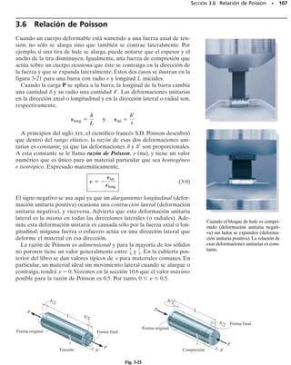 E J E M P L O 3.3
100 • CAPÍTULO 3 Propiedades mecánicas de los materiales
La barra de aluminio mostrada en la figura 3-20a tiene una sección
transversal circular y está sometida a una carga axial de 10 kN. Una
porción del diagrama de esfuerzo-deformación unitaria para el ma-
terial se muestra en la figura 3-20b; determine el alargamiento
aproximado de la barra cuando se le aplica la carga. Si se retira la car-
ga, ¿cuál es el alargamiento permanente de la barra? Considere Eal 
70 GPa.
Solución
En el análisis despreciaremos las deformaciones localizadas en el pun-
to de aplicación de la carga y donde el área de la sección transversal
de la barra cambia bruscamente. (Esos efectos se estudiarán en las
secciones 4.1 y 4.7.) En toda la sección media de cada segmento, el
esfuerzo normal y la deformación son uniformes.
600 mm 400 mm
15 mm
20 mm
A B C
10 kN 10 kN
(a)
60
50
30
20
10
O 0.02 0.04 0.06 0.08 0.10 0.12
OG
∋rec = 0.000808
G
paralelas
F
56.6
(b)
∋BC = 0.0450
∋
Y = 40
σ
σ (MPa)
(mm/mm)
∋
Fig. 3-20
 