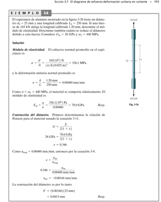 PROBLEMAS • 103
*3-8. En la figura se muestra el diagrama de esfuerzo-
deformación unitaria para una barra de acero. Determi-
ne aproximadamente el módulo de elasticidad, el límite
de proporcionalidad, el esfuerzo último y el módulo de
resiliencia. Si la barra se carga hasta un esfuerzo de 450
MPa, determine la cantidad de deformación unitaria elás-
tica recuperable y la deformación unitaria permanente en
la barra cuando ésta se descarga.
3-9. Se muestra en la figura el diagrama - para las fi-
bras elásticas que forman la piel y músculos humanos.
Determine el módulo de elasticidad de las fibras y esti-
me sus módulos de tenacidad y de resiliencia.
0
70
60
50
40
30
20
10
0
(klb/pulg2)
σ
0
0 0.28
0.04 0.08 0.12 0.16 0.20 0.24
0.0035
0.0005 0.0010.0015 0.002 0.0025 0.003
80
(pulg/pulg)
∋
Probs. 3-5/6/7
550
0.30
0.10 0.20
500
450
400
350
300
250
200
150
100
50
0
(MPa)
σ
0
0
∋
0.0030
0.0010 0.0020
(mm/mm)
Prob. 3-8
■3-10. Se muestra el diagrama de esfuerzo-deformación
unitaria para un hueso que puede describirse por la ecua-
ción   0.45(106
) 
 0.36(1012
)3
,donde  está en kPa.
Determine el esfuerzo de fluencia suponiendo una desvia-
ción de 0.3 por ciento.
2
1 2.25
11
55
σ (lb/pulg2)
(pulg/pulg)
Prob. 3–9
σ
P
P
= 0.45(106
) + 0.36(1012
)
σ σ3
Prob. 3-10
σ
P
P
= 0.45(10⫺6
) +0.36(10⫺12
)
σ σ3
Prob. 3-11
■3-11. Se muestra el diagrama de esfuerzo-deformación
unitaria para un hueso que puede describirse por la ecua-
ción   0.45(106
) 
 0.36(1012
)3
,donde  está en kPa.
Determine el módulo de tenacidad y el alargamiento en
una región de 200 mm de longitud justo antes de que se
fracture si la falla ocurre en   0.12 mm/mm.
 