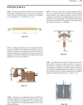 Cuando un cuerpo deformable está sometido a una fuerza axial de ten-
sión, no sólo se alarga sino que también se contrae lateralmente. Por
ejemplo, si una tira de hule se alarga, puede notarse que el espesor y el
ancho de la tira disminuyen. Igualmente, una fuerza de compresión que
actúa sobre un cuerpo ocasiona que éste se contraiga en la dirección de
la fuerza y que se expanda lateralmente. Estos dos casos se ilustran en la
figura 3-21 para una barra con radio r y longitud L iniciales.
Cuando la carga P se aplica a la barra, la longitud de la barra cambia
una cantidad  y su radio una cantidad . Las deformaciones unitarias
en la dirección axial o longitudinal y en la dirección lateral o radial son,
respectivamente,
A principios del siglo XIX, el científico francés S.D. Poisson descubrió
que dentro del rango elástico, la razón de esas dos deformaciones uni-
tarias es constante, ya que las deformaciones  y  son proporcionales.
A esta constante se le llama razón de Poisson, 
 (nu), y tiene un valor
numérico que es único para un material particular que sea homogéneo
e isotrópico. Expresado matemáticamente,
(3-9)
El signo negativo se usa aquí ya que un alargamiento longitudinal (defor-
mación unitaria positiva) ocasiona una contracción lateral (deformación
unitaria negativa), y viceversa. Advierta que esta deformación unitaria
lateral es la misma en todas las direcciones laterales (o radiales). Ade-
más, esta deformación unitaria es causada sólo por la fuerza axial o lon-
gitudinal; ninguna fuerza o esfuerzo actúa en una dirección lateral que
deforme el material en esa dirección.
La razón de Poisson es adimensional y para la mayoría de los sólidos
no porosos tiene un valor generalmente entre 
1
4
 y 
1
3
. En la cubierta pos-
terior del libro se dan valores típicos de 
 para materiales comunes. En
particular, un material ideal sin movimiento lateral cuando se alargue o
contraiga, tendrá 
  0. Veremos en la sección 10.6 que el valor máximo
posible para la razón de Poisson es 0.5. Por tanto, 0  
  0.5.
n = -
Plat
Plong
Plong =
d
L
and Plat =
d¿
r
SECCIÓN 3.6 Relación de Poisson • 107
y
3.6 Relación de Poisson
Cuando el bloque de hule es compri-
mido (deformación unitaria negati-
va) sus lados se expanden (deforma-
ción unitaria positiva). La relación de
esas deformaciones unitarias es cons-
tante.
L δ 2
P
P
r
δ
Forma final
¿
Forma original
/
δ 2
/
Tensión
Fig. 3-21
L
P
P
r
δ
Forma final
Forma original
Compresión ¿
δ 2
/
δ 2
/
 