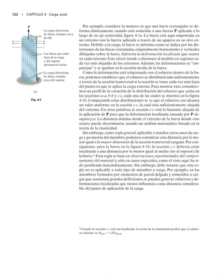 de fluencia de 40 klb/pulg2
(276 MPa) a la temperatura ambiente (con
0.2% de desviación), y la resistencia por flujo plástico a 1000 horas se en-
cuentra que es aproximadamente c  20 klb/pulg2
(138 MPa).
En general, la resistencia por flujo plástico disminuirá para tempera-
turas más elevadas o para esfuerzos aplicados más elevados. Para perio-
dos más largos, deberán hacerse extrapolaciones de las curvas. Para ello
se requiere un cierto grado de experiencia con el comportamiento del
flujo plástico, y cierto conocimiento suplementario del uso de las pro-
piedades del material bajo flujo plástico. Sin embargo, una vez que la re-
sistencia por flujo plástico de un material se ha determinado, se aplica
un factor de seguridad para obtener un esfuerzo permisible apropiado
para el diseño.
Fatiga. Cuando un metal se somete a ciclos de esfuerzo o de defor-
mación repetidos, ello ocasiona que su estructura se colapse, y, finalmen-
te se fracture. Este comportamiento se llama fatiga, y por lo regular es
la causa de un gran porcentaje de fallas en bielas y cigüeñales de má-
quinas, álabes de turbinas de gas o de vapor, conexiones o soportes de
puentes, ruedas y ejes de ferrocarril, así como otras partes sometidas a
cargas cíclicas. En todos estos casos ocurrirá una fractura bajo un esfuer-
zo menor que el esfuerzo de fluencia del material.
La naturaleza de esta falla resulta del hecho de que existen regiones
microscópicas, normalmente en la superficie del miembro, donde el es-
fuerzo local es mucho más grande que el esfuerzo promedio que actúa
en la sección transversal. Cuando este esfuerzo más grande se aplica en
forma cíclica, conduce a la formación de grietas diminutas. La presencia
de estas grietas provoca un aumento posterior del esfuerzo en sus puntas o
fronteras, lo cual a su vez ocasiona una extensión posterior de las grietas en
el material cuando el esfuerzo continúa ejerciendo su acción. Con el tiem-
po el área de la sección transversal del miembro se reduce a un punto en
que la carga ya no puede ser soportada, y como resultado ocurre la fractu-
ra súbita. El material, aunque sea dúctil, se comporta como si fuera frágil.
Con objeto de especificar una resistencia segura para un material me-
tálico bajo carga repetida, es necesario determinar un límite por debajo
del cual no pueda ser detectada una evidencia de falla después de ha-
ber aplicado una carga durante un número determinado de ciclos. Este
esfuerzo limitante se llama límite de fatiga o, más propiamente, límite de
resistencia a la fatiga. Usando una máquina de ensayos para este propó-
sito, una serie de muestras son sometidas a un esfuerzo específico apli-
cado cíclicamente hasta su falla. Los resultados se trazan en una gráfica
que represente el esfuerzo S (o ) como ordenada y el número de ciclos
N a la falla como abscisa. Esta gráfica se llama diagrama S-N, o diagra-
ma esfuerzos-ciclos, y a menudo los valores de N se trazan en una esca-
la logarítmica, puesto que generalmente son bastante grandes.
En la figura 3-28 se muestran ejemplos de diagramas S-N de dos me-
tales comunes en ingeniería. El límite de resistencia a la fatiga es aquel
esfuerzo para el cual la gráfica S-N se vuelve horizontal o asintótica.
Como ya hemos indicado, existe un valor bien definido de (Sel)ac 
27 klb/pulg2
(186 MPa) para el acero. Sin embargo, para el aluminio el
límite de resistencia a la fatiga no está bien definido, por lo que se le es-
pecifica normalmente como el esfuerzo que tiene un límite de 500 mi-
llones de ciclos, (Sel)al  19 klb/pulg2
(131 MPa). Los valores típicos de
SECCIÓN 3.8 Falla de materiales por flujo plástico y por fatiga • 113
El diseño de los juegos mecánicos de
un parque de diversión, requiere una
consideración cuidadosa de las cargas
que pueden provocar fatiga.
 