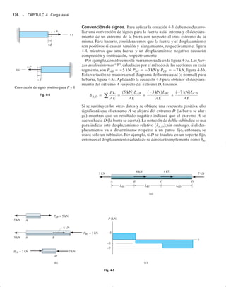 REPASO DEL CAPÍTULO • 117
REPASO DEL CAPÍTULO
• Una de las pruebas más importantes en la resistencia de materiales es la prueba de tensión. Los resulta-
dos, encontrados al jalar un espécimen de tamaño conocido, son graficados como esfuerzo normal sobre
el eje vertical y deformación unitaria normal sobre el eje horizontal.
• Muchos materiales de la ingeniería exhiben un comportamiento elástico lineal inicial, donde el esfuerzo
es proporcional a la deformación unitaria definido por la ley de Hooke,  = E. Aquí E, llamado módu-
lo de elasticidad, es la pendiente de esta línea sobre el diagrama de esfuerzo-deformación unitaria.
• Cuando el material es forzado más allá del punto de fluencia, ocurre una deformación permanente. En
particular, el acero tiene una región de fluencia, donde el material exhibe un incremento en deformación
unitaria pero ningún incremento en esfuerzo. La región de endurecimiento por deformación causa una
fluencia adicional del material con un correspondiente incremento del esfuerzo. Finalmente, en el esfuer-
zo último, una región localizada sobre el espécimen empieza a contraerse, formando un cuello. Es aquí
donde ocurre la fractura.
• Los materiales dúctiles, como la mayoría de los metales, exhiben comportamiento elástico y plástico. La
madera es moderadamente dúctil. La ductilidad es usualmente especificada por el alargamiento perma-
nente en la falla o por la reducción permanente en el área transversal.
• Los materiales frágiles exhiben poca o ninguna fluencia antes de la falla. El hierro colado y el vidrio son
ejemplos típicos. El concreto también es frágil en tensión.
• El punto de fluencia de un material se puede incrementar por endurecimiento por deformación, lo que
se logra aplicando una carga suficientemente grande para causar un incremento en el esfuerzo tal que cause
fluencia, y luego liberando la carga. El mayor esfuerzo producido resulta el nuevo punto de fluencia del
material.
• Cuando se aplica una carga, las deformaciones ocasionan que energía de deformación se almacene en el
material. La energía por deformación unitaria por volumen unitario o densidad de energía de deforma-
ción es equivalente al área bajo la curva de esfuerzo-deformación unitaria. Esta área, hasta el punto de
fluencia, se llama módulo de resiliencia. El área total bajo el diagrama de esfuerzo-deformación unitaria
se llama módulo de tenacidad.
• La relación de Poisson 
 es una propiedad adimensional del material que mide la deformación unitaria
lateral respecto a la deformación unitaria longitudinal. Su valor se encuentra entre 0  