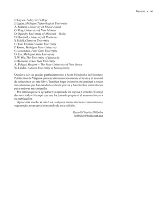 PREFACIO • ix
Procedimientos de análisis. Se presenta al final de varias secciones
del libro con el objetivo de dar al lector una revisión o resumen del ma-
terial, así como un método lógico y ordenado a seguir en el momento de
aplicar la teoría. Los ejemplos se resuelven con el método antes descrito
a fin de clarificar su aplicación numérica. Sin embargo, se entiende que
una vez que se tiene dominio de los principios relevantes y que se ha ob-
tenido el juicio y la confianza suficientes, el estudiante podrá desarrollar
sus propios procedimientos para resolver problemas.
Fotografías. Se utilizan numerosas fotografías a lo largo de todo el li-
bro para explicar cómo se aplican los principios de la mecánica a situacio-
nes del mundo real.
Puntos importantes. Aquí se proporciona un repaso o resumen de
los conceptos fundamentales de una sección y se recalcan los temas me-
dulares que deban tomarse en cuenta al aplicar la teoría en la solución de
problemas.
Entendimiento conceptual. Por medio de fotografías situadas a lo
largo de todo el libro, se aplica la teoría de una manera simplificada a fin
de ilustrar algunas de las características conceptuales más importantes
que aclaran el significado físico de muchos de los términos usados en las
ecuaciones. Estas aplicaciones simplificadas incrementan el interés en el
tema y preparan mejor al lector para entender los ejemplos y a resolver
los problemas.
Problemas de tarea. Múltiples problemas de este libro muestran si-
tuaciones reales encontradas en la práctica de la ingeniería.Se espera que
este realismo estimule el interés por la ingeniería mecánica y proporcio-
ne la habilidad de reducir cualquiera de tales problemas desde su descrip-
ción física hasta el modelo o representación simbólica sobre los cuales se
aplican los principios de la mecánica. A lo largo del texto existe aproxi-
madamente igual número de problemas que utilizan tanto las unidades
SI como las FPS. Además, en cada conjunto de problemas se ha intenta-
do presentar éstos de acuerdo con el grado de dificultad en forma crecien-
te. Las respuestas a todos los problemas, excepto cada cuatro, se encuen-
tran listados al final del libro. Para advertir al lector de un problema cuya
solución no aparezca en la lista mencionada, se ha colocado un asterisco
(*) antes del número del problema. Las respuestas están dadas con tres
cifras significativas, aún cuando los datos de las propiedades del material
se conozcan con una menor exactitud.Todos los problemas y sus solucio-
nes se han revisado tres veces. Un símbolo “cuadrado” (■) se usa para
identificar problemas que requieren de un análisis numérico o una apli-
cación de computadora.
Repaso del capítulo. Los puntos clave del capítulo resumen en las
nuevas secciones de repaso, a menudo en listas con viñetas.
Apéndices. Contienen temas de repaso y listas de datos tabulados. El
apéndice A proporciona información sobre centroides y momentos de
inercia de áreas. Los apéndices B y C contienen datos tabulados de per-
files estructurales y la deflexión y la pendiente de varios tipos de vigas y
00-Preliminares 30/8/56 10:29 AM Página ix
 