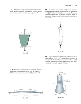 SECCIÓN 4.2 Deformación elástica de un miembro cargado axialmente • 127
PROCEDIMIENTO DE ANÁLISIS
El desplazamiento relativo entre dos puntos A y B sobre un miem-
bro cargado axialmente puede determinarse aplicando la ecuación
4-1 (o la ecuación 4-2). La aplicación implica los siguientes pasos.
Fuerza interna.
• Use el método de las secciones para determinar la fuerza axial
interna P en el miembro.
• Si esta fuerza varía a lo largo de la longitud del miembro, debe-
rá hacerse una sección en una posición arbitraria x medida des-
de un extremo del miembro y la fuerza deberá representarse co-
mo función de x, esto es, P(x).
• Si fuerzas externas constantes actúan sobre el miembro, debe en-
tonces determinarse la fuerza interna en cada segmento del miem-
bro, entre dos fuerzas externas cualesquiera.
• Para cualquier segmento, una fuerza de tensión interna es positi-
va y una fuerza de compresión interna es negativa. Por convenien-
cia, los resultados de la carga interna pueden mostrarse gráfica-
mente construyendo el diagrama de fuerza normal.
Desplazamiento.
• Cuando la sección transversal del miembro varía a lo largo de su
eje, el área de esta sección debe expresarse en función de su po-
sición x, esto es, A(x).
• Si el área de la sección transversal, el módulo de elasticidad, o la
carga interna cambian bruscamente, la ecuación 4-2 debe aplicar-
se a cada segmento para el cual estas cantidades sean constantes.
• Al sustituir los datos en las ecuaciones 4-1 a 4-3, asegúrese de
usar el signo apropiado para P, tal como se vio arriba, y use un
conjunto consistente de unidades. Para cualquier segmento, si el
resultado calculado es numéricamente positivo, éste indica un
alargamiento; si es negativo, éste indica una contracción.
PUNTOS IMPORTANTES
• El principio de Saint-Venant establece que la deformación y el esfuerzo localizados que ocurren dentro
de las regiones de aplicación de la carga o en los soportes tienden a “emparejarse” a una distancia sufi-
cientemente alejada de esas regiones.
• El desplazamiento de un miembro cargado axialmente se determina relacionando la carga aplicada al es-
fuerzo usando   P/A y relacionando el desplazamiento a la deformación unitaria usando   d/dx.
Finalmente esas dos ecuaciones se combinan usando la ley de Hooke,   E, que da la ecuación 4-1.
• Como la ley de Hooke ha sido usada en el desarrollo de la ecuación del desplazamiento, es importante
que las cargas no generen fluencia del material y que el material sea homogéneo y se comporte de ma-
nera elástico-lineal.
04-Hibbeler 30/8/56 10:52 AM Página 127
 