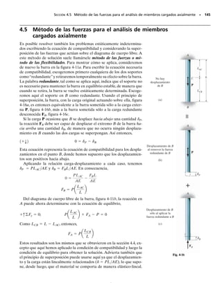 PROBLEMAS • 135
4-19. La barra rígida está soportada por la barra CB co-
nectada ésta en sus extremos por pasadores; la barra CB
tiene un área transversal de 14 mm2
y está hecha de alu-
minio 6061-T6.Determine la deflexión vertical de la barra
en D cuando se aplica la carga distribuida.
4-21. Una barra tiene una longitud L y el área de su sec-
ción transversal es A. Determine su alargamiento debido
tanto a la fuerza P como a su propio peso. El material tie-
ne un peso específico  (peso/volumen) y un módulo de
elasticidad E.
*4-20. La cabina C de un observatorio tiene un peso de
250 klb, y por medio de un sistema de engranes viaja ha-
cia arriba a una velocidad constante a lo largo de la colum-
na de acero A-36, la cual tiene una altura de 200 pies. La
columna tiene un diámetro exterior de 3 pies y está hecha
de placas de acero que tienen un espesor de 0.25 pulg.Des-
precie el peso de la columna, y determine el esfuerzo nor-
mal promedio de la columna en su base B, en función de
la posición y de la cabina.También determine el desplaza-
miento relativo del extremo A con respecto al extremo B
en función de y.
■4-18. Considere el problema general de una barra que
consta de m segmentos, cada uno con área transversal Am
y longitud Lm. Si se tienen n cargas sobre la barra como
se muestra,escriba un programa de computadora que pue-
da usarse para determinar el desplazamiento de la barra
en cualquier posición x especificada. Aplique el progra-
ma para los valores L1  4 pies, d1  2 pies, P1  400 lb,
A1  3 pulg2
, L2  2 pies, d2  6 pies,P2  300 lb,A2 
1 pulg2
.
L1 L2 Lm
d2
dn
d1
x
A1 A2
P1 P2 Pn
Am
Prob. 4-18
2 m 2 m
1.5 m
B
300 N/m
A
C
D
Prob. 4-19
200 pies
y
B
C
A
Prob. 4-20
P
L
Prob. 4-21
04-Hibbeler 30/8/56 10:52 AM Página 135
 