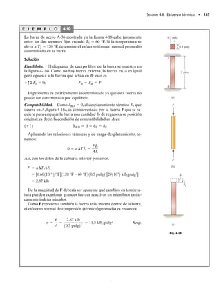 142 • CAPÍTULO 4 Carga axial
E J E M P L O 4.6
El poste de aluminio mostrado en la figura 4-13a está reforzado con un
núcleo de bronce.Si el conjunto soporta una carga axial de compresión
de P=9 klb, aplicada a la tapa rígida, determine el esfuerzo normal
promedio en el aluminio y en el bronce. Considere Eal=10(103
)
klb/pulg2
y Ebr=15(103
) klb/pulg2
.
Solución
Equilibrio. El diagrama de cuerpo libre del poste se muestra en la
figura 4-13b.Aquí la fuerza axial resultante en la base está representa-
da por las componentes desconocidas tomadas por el aluminio,Fal,y el
bronce, Fbr. El problema es estáticamente indeterminado. ¿Por qué?
El equilibrio por fuerzas verticales requiere que:
-
9 klb+Fal+Fbr=0 (1)
Compatibilidad. La tapa rígida en el poste origina que los desplaza-
mientos en el poste de aluminio y en el núcleo de bronce sean iguales,
esto es,
al=br
Usando las relaciones carga-desplazamiento,
+q©Fy = 0;
1.5 pies
= 9 klb
P
(a)
1 pulg
2 pulg
= 9 klb
P
(b)
Fbr
Fal
(c)
= 0.955 klb/pulg2
br
σ
= 0.637 klb/pulg2
al
σ
Fig. 4-13
Fal = Fbr B
p[12 pulg22
- 11 pulg22
]
p11 pulg22
R B
101103
2 klb/pulg
151103
2
2
2 klb/pulg
R
Fal = Fbra
A al
Abr
b a
Eal
Ebr
b
FalL
AalEal
=
FbrL
AbrEbr
Resp.
Resp.
sbr =
3 klb
p11 pulg22
= 0.955 klb/pulg2
sal =
6 klb
p[12 pulg22
- 11 pulg22
]
= 0.637 klb/pulg2
Resolviendo simultáneamente las ecuaciones 1 y 2, obtenemos
Fal=6 klb Fbr=3 klb
Como los resultados son positivos, los esfuerzos serán de compresión.
El esfuerzo normal promedio en el aluminio y en el bronce son en-
tonces,
Las distribuciones de los esfuerzos se muestran en la figura 4-13c.
04-Hibbeler 30/8/56 10:52 AM Página 142
 