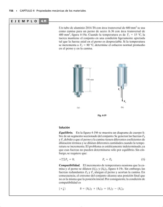 E J E M P L O 4.7
Las tres barras de aceroA-36 mostradas en la figura 4-14a están conec-
tadas por pasadores a un miembro rígido. Si la carga aplicada sobre el
miembro es de 15 kN, determine la fuerza desarrollada en cada barra.
Las barras AB y EF tienen cada una un área transversal de 25 mm2
y
la barra CD tiene un área transversal de 15 mm2
.
Solución
Equilibrio. El diagrama de cuerpo libre del miembro rígido se mues-
tra en la figura 4-14b. Este problema es estáticamente indeterminado
ya que se tienen tres incógnitas y sólo dos ecuaciones disponibles de
equilibrio. Estas ecuaciones son:
(1)
(2)
Compatibilidad. Debido a los desplazamientos en los extremos de
cada barra, la línea ACE mostrada en la figura 4-14c tomará la posi-
ción definida por los puntos A′C′E′. Desde esta posición, los desplaza-
mientos de los puntos A, C y E pueden relacionarse por triángulos
semejantes. La ecuación de compatibilidad para esos desplazamien-
tos es entonces:
Usando la relación carga-desplazamiento, ecuación 4-2, tenemos:
(3)
Resolviendo simultáneamente las ecuaciones 1-3 se obtiene:
Resp.
Resp.
Resp.
FE = 2.02 kN
FC = 3.46 kN
FA = 9.52 kN
FC = 0.3FA + 0.3FE
dC =
1
2
dA +
1
2
dE
dA - dE
0.8 m
=
dC - dE
0.4 m
-FA10.4 m2 + 15 kN10.2 m2 + FE10.4 m2 = 0
d+©MC = 0;
FA + FC + FE - 15 k N = 0
+q©Fy = 0;
SECCIÓN 4.4 Miembro estáticamente indeterminado cargado axialmente • 143
15 kN
0.4 m
B
A
(a)
D
C
F
E
0.5 m
0.2 m 0.2 m
15 kN
0.2 m 0.2 m
0.4 m
(b)
FA FC FE
C
0.4 m
(c)
C
0.4 m
A E
δE
δE
δA
δC
Fig. 4-14
FCL
115 mm2
2Eac
=
1
2
B
FAL
125 mm2
2Eac
R +
1
2
B
FEL
125 mm2
2Eac
R
04-Hibbeler 30/8/56 10:52 AM Página 143
 