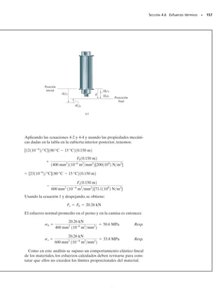 E J E M P L O 4.8
El perno mostrado en la figura 4-15a está hecho de una aleación de
aluminio 2014-T6 y está apretado de modo que comprime a un tubo
cilíndrico hecho de una aleación de magnesio Am 1004-T61. El tubo
tiene un radio exterior de 
1
2

 pulg y el radio interior del tubo y el ra-
dio del perno son de 
1
4

 de pulg. Las arandelas en los extremos del tubo
son rígidas y tienen un espesor despreciable. Inicialmente la tuerca
está ligeramente apretada a mano; luego, por medio de una llave, la
tuerca se aprieta media vuelta. Si el perno tiene 20 hilos por pulgada,
determine el esfuerzo en el perno.
Solución
Equilibrio. Se considera el diagrama de cuerpo libre de una sección
del perno y del tubo, figura 4-15b, para relacionar la fuerza en el per-
no Fb con la fuerza en el tubo, Ft. Por equilibrio, se requiere,
Fb  Ft  0 (1)
El problema es estáticamente indeterminado ya que se tienen dos in-
cógnitas en esta ecuación.
Compatibilidad. Al apretar la tuerca media vuelta sobre el per-
no, el tubo se acortará t, y el perno se alargará b, figura 4-15c.
Como la tuerca experimenta media vuelta, ella avanza una distancia
de (
1
2

)(
2
1
0

 pulg)  0.025 pulg a lo largo del perno. Entonces, la compa-
tibilidad de esos desplazamientos requiere
t=0.025 pulg-b
Leyendo el módulo de elasticidad en la tabla de la cubierta interior
posterior y aplicando la ecuación. 4-2, obtenemos:
0.78595Ft  25  1.4414Fb (2)
Resolviendo simultáneamente las ecuaciones 1 y 2, obtenemos:
Fb  Ft  11.22 klb
Los esfuerzos en el perno y en el tubo son entonces:
Resp.
Estos esfuerzos son menores que los esfuerzos de fluencia de cada mate-
rial, (Y)al  60 klb/pulg2
y (Y)mg  22 klb/pulg2
(vea la cubierta inte-
rior posterior), por lo que este análisis “elástico” es válido.
1+q2
+q©Fy = 0;
144 • CAPÍTULO 4 Propiedades mecánicas de los materiales
Ft 13 pulg2
p[10.5 pulg22
- 10.25 pulg22
][6.4811032 klb/pulg2]
= 0.025 pulg -
Fb13 pulg2
p10.25 pulg22
[10.611032 klb/pulg2]
ss =
Ft
At
=
11.22 klb/pulg2
p[10.5 pulg)2
- 10.25 pulg)2
]
= 19.1 klb/pulg2
sb =
Fb
Ab
=
11.22 klb
p10.25 pulg) 2
= 57.2 klb/pulg2
3 pulg
1
–
4
pulg
1
–
2 pulg
(a)
(b)
Ft
Fb



(c)
δb
0.025 pulg
Posición
inicial
Posición
final
δt
Fig. 4-15
04-Hibbeler 30/8/56 10:52 AM Página 144
 