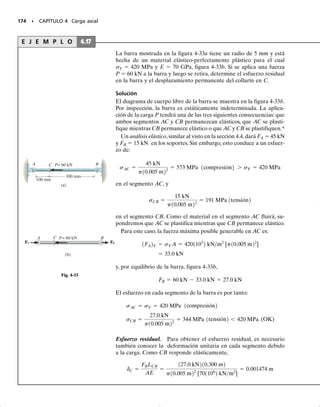 PROBLEMAS • 161
4-82. Las tres barras están hechas de acero A-36 y for-
man una armadura conectada por pasadores. Si ésta se
construye cuando T1  50 °F, determine la fuerza en ca-
da barra cuando T2  110 °F. Cada barra tiene un área
transversal de 2 pulg2
.
4-83. Las tres barras están hechas de acero A-36 y for-
man una armadura conectada por pasadores. Si ésta se
construye cuando T1  50 °F, determine el desplazamien-
to vertical del nodo A cuando T2  150 °F. Cada barra
tiene área transversal de 2 pulg2
.
*4-84. La barra está hecha de acero A-36 y tiene un diá-
metro de 0.25 pulg. Si los resortes se comprimen 0.5 pulg
cuando la temperatura de la barra es T  40 °F, determi-
ne la fuerza en la barra cuando su temperatura es T 
160 °F.
4-85. La barra tiene un área transversal A, longitud L,
módulo de elasticidad E y coeficiente de dilatación tér-
mica . La temperatura de la barra cambia uniformemen-
te desde una temperatura TA en A hasta una temperatu-
ra TB en B, de modo que en cualquier punto x a lo largo
de la barra, T  TA + x(TB  TA)/L. Determine la fuer-
za que la barra ejerce sobre las paredes rígidas. Inicial-
mente no se tiene ninguna fuerza axial en la barra.
4-86. La barra metálica tiene un espesor t y un ancho w
y está sometida a un gradiente de temperatura de T1 a T2
(T1  T2). Esto causa que el módulo de elasticidad del
material varíe linealmente de E1 en la parte superior a un
valor menor E2 en el fondo de la barra. En consecuencia,
en cualquier posición vertical y, E  [(E2  E1)/w] y 
E1. Determine la posición d donde debe aplicarse la fuer-
za axial P para que la barra se alargue uniformemente en
toda su sección transversal.
3 pies
D
4 pies
5
p
i
e
s
5
p
i
e
s
A
3 pies
C
B
Probs. 4-82/83
4 pies
k = 1000 lb/pulg k = 1000 lb/pulg
Prob. 4-84
x
TA TB
A B
Prob. 4-85
w
d
T1
P
P
T2
t
Prob. 4-86
04-Hibbeler 30/8/56 10:52 AM Página 161
 