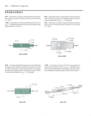 En los dos casos anteriores, el equilibrio por fuerzas requiere que la
magnitud de la fuerza resultante desarrollada por la distribución del es-
fuerzo sea igual a P. En otras palabras,
(4-6)
Como se estableció en la sección 1.4, esta integral representa gráficamen-
te el volumen bajo cada uno de los diagramas de distribución del esfuer-
zo mostrados en las figuras 4-21b y 4-22b.Además, el equilibrio debido a
los momentos, requiere que cada distribución del esfuerzo sea simétrica
sobre la sección transversal, de manera que P pase por el centroide de ca-
da volumen.
Sin embargo, en la práctica, la distribución real del esfuerzo no tiene
que determinarse; sólo el esfuerzo máximo en esas secciones debe ser co-
nocido para poder diseñar el miembro cuando se aplique la carga P y se
genere este esfuerzo. En los casos en que cambia la sección transversal,
como en los casos vistos antes,valores específicos del esfuerzo normal má-
ximo en la sección crítica pueden determinarse por medio de métodos ex-
perimentales o por medio de técnicas matemáticas avanzadas usando la
teoría de la elasticidad. Los resultados de esas investigaciones se repor-
tan por lo regular en forma gráfica usando un factor K de concentración
de esfuerzos. Definimos K como la razón del esfuerzo máximo al esfuer-
zo promedio que actúa en la sección transversal más pequeña; esto es,
(4-7)
Si se conoce K y si el esfuerzo normal promedio se ha calculado a partir
de prom  P/A, donde A es el área transversal más pequeña, figuras
4-21c y 4-22c, entonces de la ecuación anterior, el esfuerzo máximo en
la sección transversal es máx  K(P/A).
K =
smáx
sprom
P = A
s dA
SECCIÓN 4.7 Concentraciones de esfuerzos • 163
P
a
Distorsionada
(a)
P
a
Sin distorsión
P
P
Distribución real del esfuerzo
(b)
smáx
Distribución promedio del esfuerzo
(c)
sperm
P
P
Fig. 4-22
Las concentraciones de esfuerzos se pre-
sentan a menudo en las esquinas agudas de
maquinaria pesada. Los ingenieros pueden
mitigar estos efectos usando placas atiesa-
doras soldadas a las esquinas.
04-Hibbeler 30/8/56 10:52 AM Página 163
 