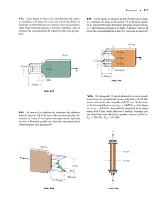 Los valores específicos de K se reportan generalmente en forma grá-
fica en manuales relacionados con el análisis de esfuerzos. Ejemplos de
estas gráficas se dan en las figuras 4-24 y 4-25, respectivamente.* En par-
ticular observe que K es independiente de las propiedades del material
de la barra: más bien, depende sólo de la geometría y del tipo de discon-
tinuidad de ésta. Cuando el tamaño r de la discontinuidad disminuye, la
concentración del esfuerzo aumenta. Por ejemplo, si una barra requiere
un cambio en su sección transversal, se ha determinado teóricamente
que una esquina aguda, figura 4-23a, produce un factor de concentra-
ción de esfuerzo mayor de 3. En otras palabras, el esfuerzo normal máxi-
mo será tres veces mayor que el esfuerzo normal promedio en la sección
transversal más pequeña. Sin embargo, éste puede reducirse a, digamos,
1.5 veces introduciendo un filete, figura 4-23b. Puede conseguirse una
reducción aún mayor por medio de pequeñas ranuras o por agujeros si-
tuados en la transición, figuras 4-23c y 4-23d. En todos estos casos un
buen diseño ayudará a reducir la rigidez del material que rodea a las es-
quinas, de modo que tanto la deformación unitaria como el esfuerzo se
distribuyan con más suavidad sobre la barra.
Los factores de concentración de esfuerzos dados en las figuras 4-24 y
4-25 se determinaron sobre la base de una carga estática, con la hipótesis
de que el esfuerzo en el material no excede el límite de proporcionalidad.
Si el material es muy frágil, el límite de proporcionalidad puede estar en
el esfuerzo de ruptura y, por tanto, la falla comenzará en el punto de con-
centración del esfuerzo cuando se haya alcanzado el límite de proporcio-
nalidad. En esencia, lo que sucede es que comienza a formarse una grie-
ta en ese punto y se desarrolla una concentración del esfuerzo más alta
en la punta de esta grieta. Esto, a su vez, ocasiona que la grieta progre-
se en la sección transversal, resultando una fractura súbita. Por esta ra-
zón, es muy importante usar factores de concentración de esfuerzos en el
diseño cuando se usan materiales frágiles. Por otra parte, si el material es
dúctil y está sometido a una carga estática, los ingenieros desprecian por
lo general el uso de factores de concentración de esfuerzos puesto que
cualquier esfuerzo que exceda al límite de proporcionalidad no provoca-
rá una grieta.En cambio,el material tendrá una resistencia de reserva de-
bido a la fluencia y al endurecimiento por deformación. En la siguiente
sección veremos los efectos causados por este fenómeno.
Las concentraciones de esfuerzo son también la causa de muchas fallas
en miembros estructurales o en elementos mecánicos sometidos a cargas
de fatiga. En estos casos, una concentración de esfuerzos ocasionará que
el material se agriete cuando el esfuerzo exceda el límite de fatiga del ma-
terial, sin importar que éste sea dúctil o frágil. Lo que sucede es que el
material situado en la punta de la grieta permanece en un estado frágil y
por tanto, la grieta continúa creciendo, conduciendo a una fractura pro-
gresiva. Por consiguiente, los ingenieros implicados en el diseño de tales
miembros deben buscar maneras de limitar la cantidad de daño que pue-
de resultar debido a la fatiga.
164 • CAPÍTULO 4 Propiedades mecánicas de los materiales
]Fig. 4–23c
]Fig. 4–23b
]Fig. 4–23a
En todas las esquinas de esta losa ha ocurri-
do agrietamiento del concreto debido a su
contracción al ser curado. Esas concentra-
ciones de esfuerzos pueden evitarse dándo-
le forma circular al agujero.
P P
(a)
P P
(b)
P P
(c)
P P
(d)
Fig. 4-23
*Vea Lipson, C. y Juvinall, R. C., Handbook of Stress and Strength, Macmillan, 1963.
04-Hibbeler 30/8/56 10:52 AM Página 164
 