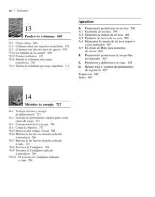 xiv • CONTENIDO
4.3 Principio de superposición 138
4.4 Miembro estáticamente indeterminado
cargado axialmente 139
4.5 Método de las fuerzas para el análisis
de miembros cargados axialmente 145
4.6 Esfuerzo térmico 154
4.7 Concentraciones de esfuerzos 162
*4.8 Deformación axial inelástica 168
*4.9 Esfuerzo residual 173
5
Torsión 185
5.1 Deformaciones por torsión de una flecha
circular 185
5.2 La fórmula de la torsión 188
5.3 Transmisión de potencia 197
5.4 Ángulo de torsión 206
5.5 Miembros estáticamente indeterminados
cargados con pares de torsión 221
*5.6 Flechas sólidas no circulares 228
*5.7 Tubos de pared delgada con secciones
transversales cerradas 231
5.8 Concentración de esfuerzos 242
*5.9 Torsión inelástica 245
*5.10 Esfuerzo residual 252
6
Flexión 263
6.1 Diagramas de fuerza cortante y momento
flexionante 263
6.2 Método gráfico para construir diagramas
de fuerza cortante y momento
flexionante 272
6.3 Deformación por flexión de un miembro
recto 291
6.4 La fórmula de la flexión 295
6.5 Flexión asimétrica 313
*6.6 Vigas compuestas 324
*6.7 Vigas de concreto reforzado 331
*6.8 Vigas curvas 333
6.9 Concentraciones de esfuerzos 343
*6.10 Flexión inelástica 352
*6.11 Esfuerzo residual 361
7
Esfuerzo cortante
transversal 373
7.1 Esfuerzo cortante en miembros rectos 373
7.2 La fórmula del esfuerzo cortante 375
7.3 Esfuerzos cortantes en vigas 378
7.4 Flujo cortante en miembros compuestos 392
7.5 Flujo cortante en miembros de pared
delgada 401
*7.6 Centro de cortante 406
8
Cargas combinadas 423
8.1 Recipientes de presión de pared delgada 423
8.2 Estado de esfuerzo causado por cargas
combinadas 429
00-Preliminares 30/8/56 10:29 AM Página xiv
 