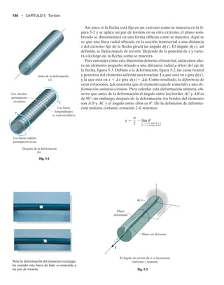 Si un miembro cargado axialmente o grupo de tales miembros forma un
sistema estáticamente indeterminado que puede soportar cargas tanto
de tensión como de compresión, entonces las cargas externas excesivas
que causan fluencia del material generarán esfuerzos residuales en los
miembros cuando dichas cargas sean retiradas. La razón para esto tiene
que ver con la recuperación elástica del material, que ocurre durante la
descarga. Por ejemplo, consideremos un miembro prismático hecho de
un material elastoplástico que tenga el diagrama esfuerzo-deformación
OAB, como el mostrado en la figura 4-32. Si una carga axial produce un
esfuerzo sY en el material y una deformación unitaria plástica corres-
pondiente C, entonces cuando la carga se retira, el material responderá
elásticamente y seguirá la línea CD para recuperar algo de la deforma-
ción plástica. Una recuperación total a esfuerzo cero en el punto O′ se-
rá sólo posible si el miembro es estáticamente determinado, ya que las
reacciones de los soportes del miembro deben ser cero cuando se reti-
ra la carga. Bajo estas circunstancias, el miembro se deformará perma-
nentemente de modo que la deformación unitaria permanente en el
miembro es O′. Sin embargo, si el miembro es estáticamente indetermi-
nado, retirar la carga externa ocasionará que las fuerzas en los soportes
respondan a la recuperación elástica CD. Como estas fuerzas impiden
que el miembro se recupere plenamente, inducirán esfuerzos residuales
en el miembro.
Para resolver un problema de esta clase, el ciclo completo de carga y
descarga del miembro puede considerarse como la superposición de una
carga positiva (acción de carga) sobre una carga negativa (acción de
descarga). La acción de cargar, de O a C, conduce a una distribución plás-
tica del esfuerzo, mientras que la acción de descargar a lo largo de CD
conduce sólo a una distribución elástica del esfuerzo. La superposición
requiere que las cargas se cancelen; sin embargo, las distribuciones de es-
fuerzo no se cancelarán y, por tanto, quedarán presentes esfuerzos resi-
duales.
El siguiente ejemplo ilustra numéricamente estos conceptos.
SECCIÓN 4.9 Esfuerzo residual • 173
*4.9 Esfuerzo residual
σ
D
∋ C
C
A
σY B
O ∋
∋
Fig. 4-32
04-Hibbeler 30/8/56 10:52 AM Página 173
 
