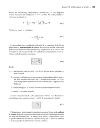 176 • CAPÍTULO 4 Carga axial
4-87. Determine el esfuerzo normal máximo desarrolla-
do en la barra cuando se halla sometida a una tensión de
P  8 kN.
*4-88. Si el esfuerzo normal permisible para la barra es
perm  120 MPa, determine la fuerza axial máxima P que
puede aplicarse a la barra.
P R O B L E M A S
4-90. Determine la fuerza axial máxima P que puede apli-
carse a la barra. La barra está hecha de acero y tiene un
esfuerzo permisible de perm  21 klb/pulg2
.
4-91. Determine el esfuerzo máximo normal desarrolla-
do en la barra cuando ésta está sometida a una tensión
P  2 klb.
4-89. Una pieza está hecha de placa de acero de 0.25 pulg
de espesor. Si se taladra un orificio de 1 pulg a través de
su centro, determine el ancho aproximado w de la placa
de modo que pueda soportar una fuerza axial de 3350 lb.
El esfuerzo permisible es perm  22 klb/pulg2
.
*4-92. Una placa de acero A-36 tiene un espesor de
12 mm. Si tiene filetes en B y C y perm  150 MPa, deter-
mine la carga axial máxima P que puede soportar. Calcu-
le su alargamiento despreciando el efecto de los filetes.
r = 10 mm
40 mm
20 mm
P P
20 mm
5 mm
Probs. 4-87/88
3350 lb 3350 lb
1 pulg
0.25 pulg
w
Prob. 4-89
P P
1.25 pulg
1.875 pulg 0.125 pulg
0.75 pulg
r = 0.25 pulg
200 mm
r = 30 mm
r = 30 mm
120 mm
60 mm
60 mm
200 mm
800 mm
P
P
B
A
C
D
Probs. 4-90/91
Prob. 4-92
04-Hibbeler 30/8/56 10:52 AM Página 176
 