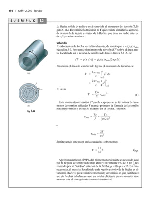 REPASO DEL CAPÍTULO • 181
REPASO DEL CAPÍTULO
• Cuando se aplica una carga en un punto de un cuerpo, ésta tien-
de a generar una distribución de esfuerzo dentro del cuerpo que
resulta más uniformemente distribuida en regiones alejadas del
punto de aplicación.A esto se le llama principio de Saint-Venant.
• El desplazamiento relativo en el extremo de un miembro
axialmente cargado respecto al otro extremo se determina con
Si una serie de fuerzas axiales externas constan-
tes son aplicadas al miembro y AE es también constante, enton-
ces En las aplicaciones es necesario usar una conven-
ción de signos para la carga interna P y asegurarse que el mate-
rial no fluye, sino que permanece elástico lineal.
• La superposición de carga y desplazamiento es posible siempre
que el material permanece elástico lineal y no ocurren cambios
significativos en la geometría.
• Las reacciones en una barra estáticamente indeterminada pue-
den ser determinadas usando las condiciones de equilibrio y com-
patibilidad que especifican el desplazamiento en los soportes.
Esos desplazamientos son relacionados con las cargas usando las
relaciones carga-desplazamiento, es decir,   PL/AE.
• Un cambio de temperatura puede ocasionar que un miembro he-
cho de un material homogéneo isotrópico cambie su longitud en
  TL. Si el miembro está confinado, este alargamiento pro-
ducirá esfuerzos térmicos en el miembro.
• Los agujeros y las transiciones bruscas en una sección transver-
sal genera concentraciones de esfuerzos. En el diseño, uno obtie-
ne el factor de concentración de esfuerzo K de una gráfica, que
ha sido determinada de experimentos. Este valor se multiplica en-
tonces por el esfuerzo promedio para obtener el esfuerzo máxi-
mo en la sección transversal, máx  Kprom.
• Si la carga en una barra ocasiona que el material fluya, entonces
la distribución de esfuerzo que se produce puede ser determina-
da de la distribución de la deformación unitaria y del diagrama
esfuerzo-deformación unitaria. Para material perfectamente plás-
tico, la fluencia ocasionará que la distribución del esfuerzo en la
sección transversal de un agujero o de una transición se empare-
je y resulte uniforme.
• Si un miembro está restringido y una carga externa causa fluen-
cia, entonces cuando la carga es retirada, se tendrá un esfuerzo
residual en el material.
d = g
PL
AE
.
d = 
L
0
P1x2 dx
AE
.
04-Hibbeler 30/8/56 10:52 AM Página 181
 